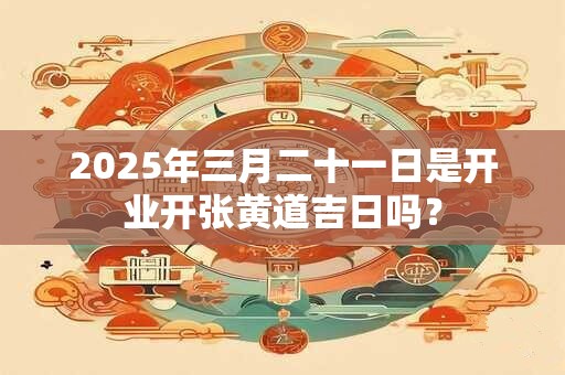 2025年三月二十一日是开业开张黄道吉日吗？