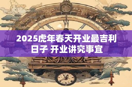 2025虎年春天开业最吉利日子 开业讲究事宜