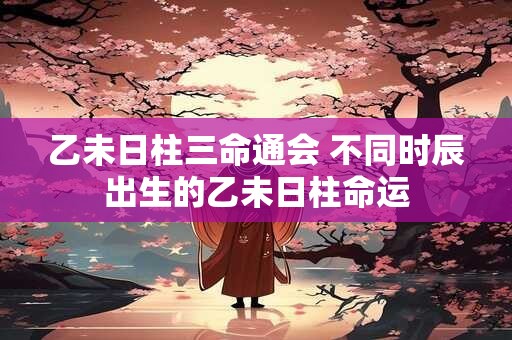乙未日柱三命通会 不同时辰出生的乙未日柱命运