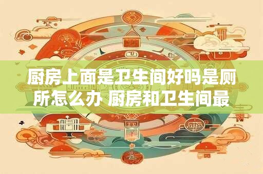 厨房上面是卫生间好吗是厕所怎么办 厨房和卫生间最佳方位