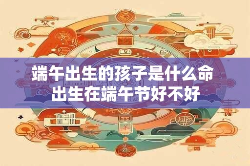 端午出生的孩子是什么命 出生在端午节好不好