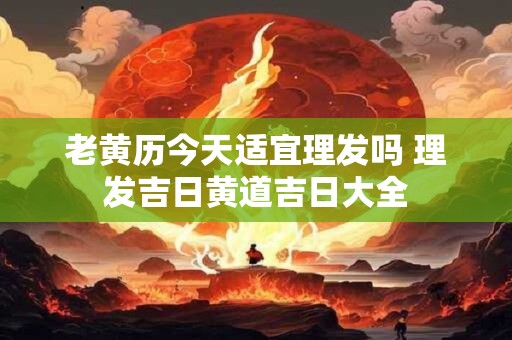 老黄历今天适宜理发吗 理发吉日黄道吉日大全