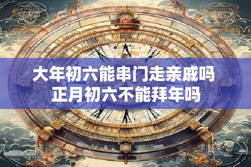 大年初六能串门走亲戚吗 正月初六不能拜年吗