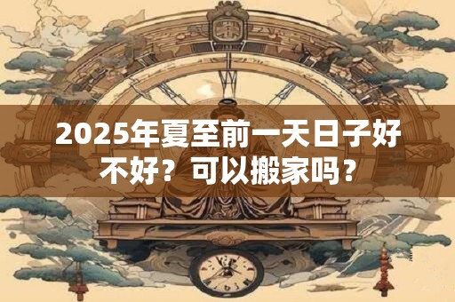 2025年夏至前一天日子好不好？可以搬家吗？