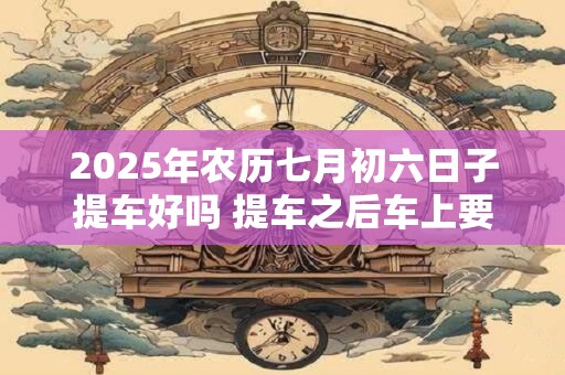 2025年农历七月初六日子提车好吗 提车之后车上要压红包吗