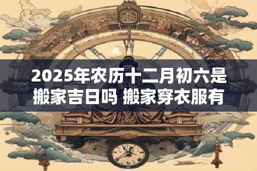 2025年农历十二月初六是搬家吉日吗 搬家穿衣服有讲究吗