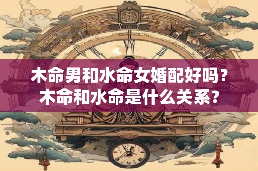 木命男和水命女婚配好吗？木命和水命是什么关系？