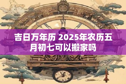 吉日万年历 2025年农历五月初七可以搬家吗