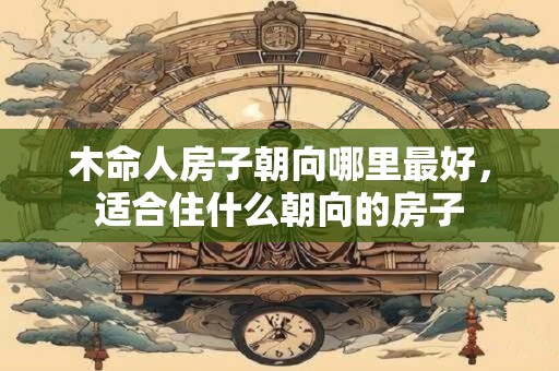 木命人房子朝向哪里最好，适合住什么朝向的房子