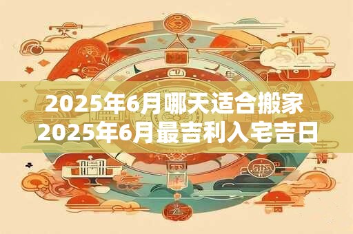 2025年6月哪天适合搬家 2025年6月最吉利入宅吉日