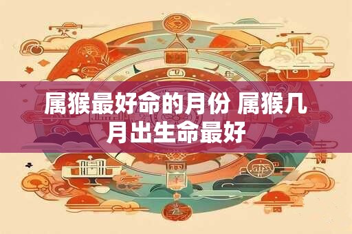 属猴最好命的月份 属猴几月出生命最好