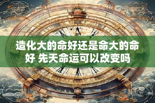 造化大的命好还是命大的命好 先天命运可以改变吗