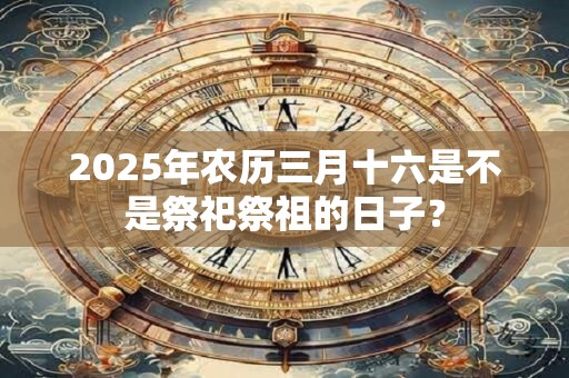 2025年农历三月十六是不是祭祀祭祖的日子？