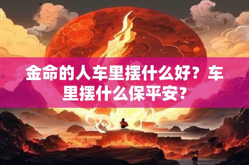 金命的人车里摆什么好？车里摆什么保平安？