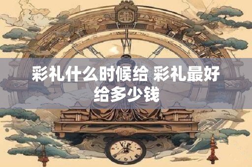 彩礼什么时候给 彩礼最好给多少钱