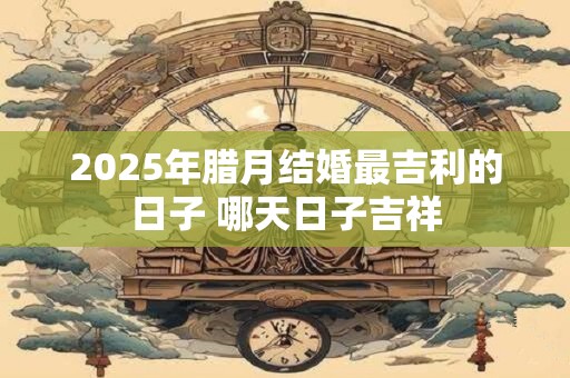 2025年腊月结婚最吉利的日子 哪天日子吉祥