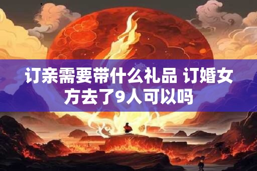 订亲需要带什么礼品 订婚女方去了9人可以吗