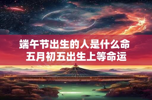 端午节出生的人是什么命 五月初五出生上等命运