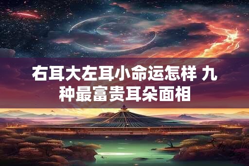 右耳大左耳小命运怎样 九种最富贵耳朵面相