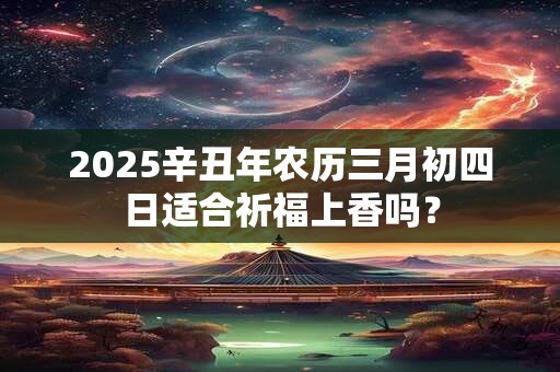2025辛丑年农历三月初四日适合祈福上香吗？
