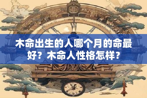 木命出生的人哪个月的命最好？木命人性格怎样？