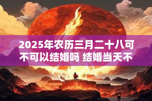 2025年农历三月二十八可不可以结婚吗 结婚当天不吉利的征兆