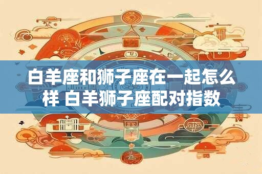 白羊座和狮子座在一起怎么样 白羊狮子座配对指数
