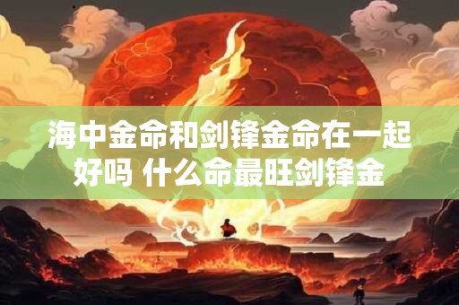 海中金命和剑锋金命在一起好吗 什么命最旺剑锋金