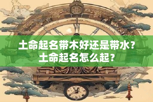 土命起名带木好还是带水？土命起名怎么起？