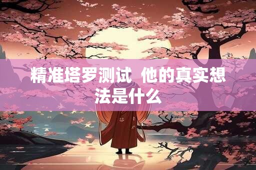 精准塔罗测试  他的真实想法是什么