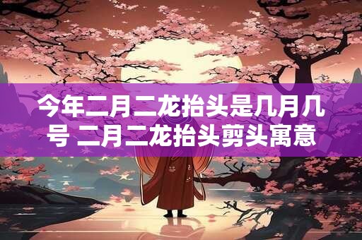 今年二月二龙抬头是几月几号 二月二龙抬头剪头寓意