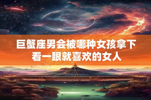 巨蟹座男会被哪种女孩拿下 看一眼就喜欢的女人