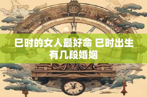 巳时的女人最好命 巳时出生有几段婚姻