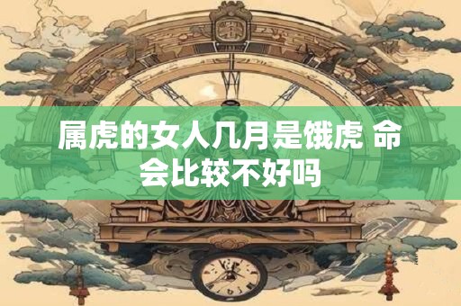 属虎的女人几月是饿虎 命会比较不好吗