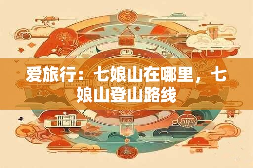 爱旅行：七娘山在哪里，七娘山登山路线