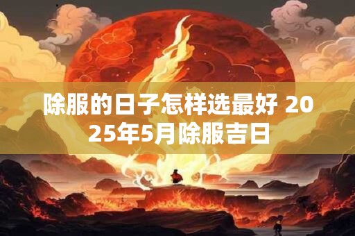 除服的日子怎样选最好 2025年5月除服吉日