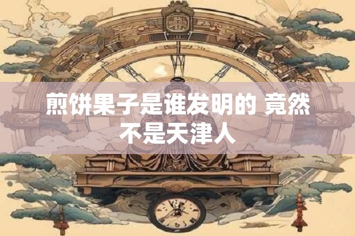 煎饼果子是谁发明的 竟然不是天津人