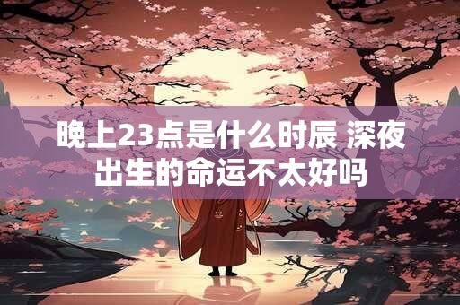 晚上23点是什么时辰 深夜出生的命运不太好吗