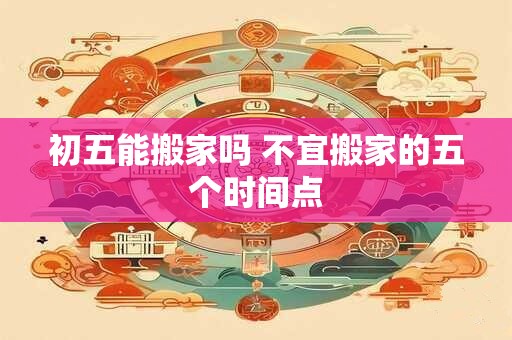初五能搬家吗 不宜搬家的五个时间点