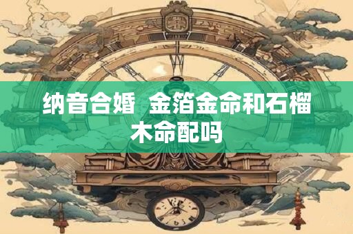 详细阅读:纳音合婚 金箔金命和石榴木命配吗 纳音合婚 金箔金命和石榴木命配吗