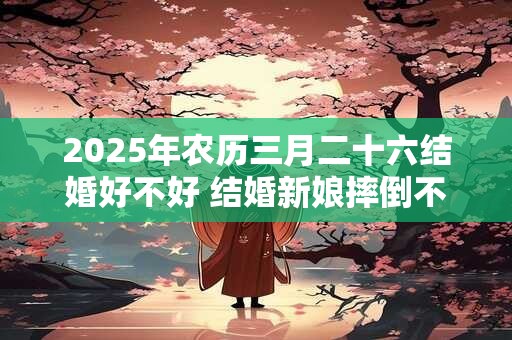 2025年农历三月二十六结婚好不好 结婚新娘摔倒不吉利吗