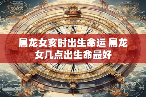 属龙女亥时出生命运 属龙女几点出生命最好