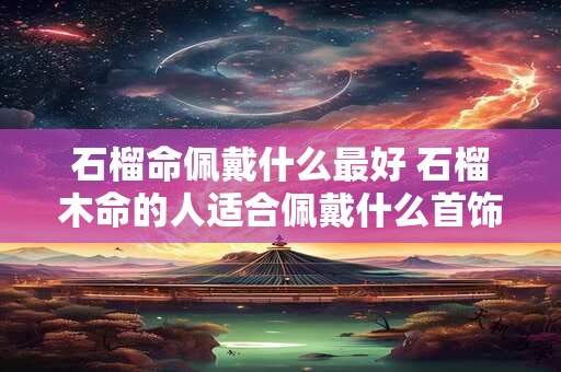 石榴命佩戴什么最好 石榴木命的人适合佩戴什么首饰