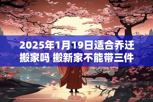 2025年1月19日适合乔迁搬家吗 搬新家不能带三件东西
