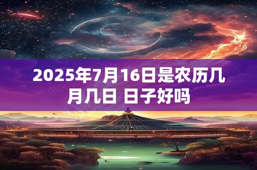 2025年7月16日是农历几月几日 日子好吗