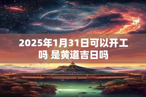 2025年1月31日可以开工吗 是黄道吉日吗