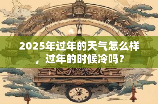 2025年过年的天气怎么样，过年的时候冷吗？