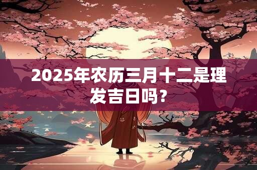 2025年农历三月十二是理发吉日吗？