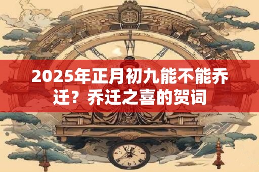 2025年正月初九能不能乔迁?乔迁之喜的贺词 2025年正月初九能不能乔迁?乔迁之喜的贺词