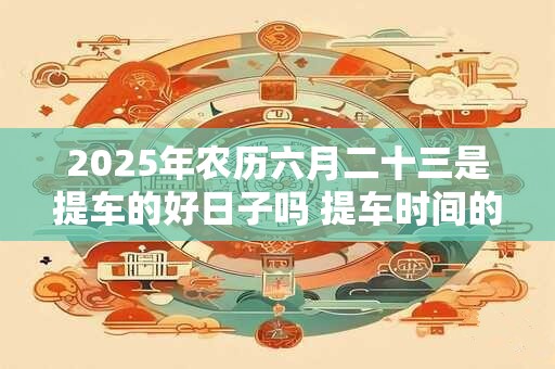 2025年农历六月二十三是提车的好日子吗 提车时间的讲究